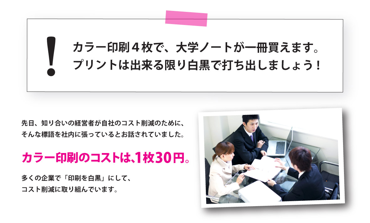 先日、知り合いの経営者が自社のコスト削減のために、そんな標語を社内に張っているとお話されていました。
カラー印刷のコストは、1枚30円。多くの企業で「印刷を白黒」にして、コスト削減に取り組んでいます。